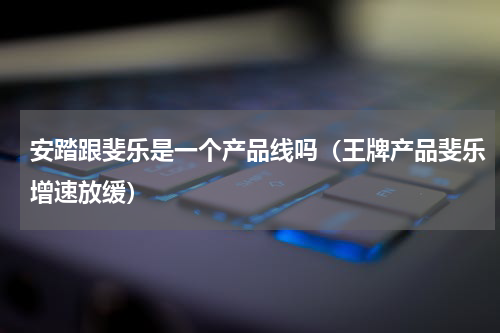 安踏跟斐乐是一个产品线吗（王牌产品斐乐增速放缓）