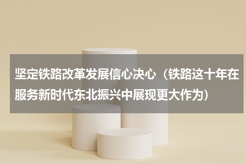 坚定铁路改革发展信心决心（铁路这十年在服务新时代东北振兴中展现更大作为）
