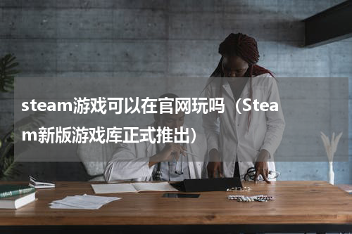 steam游戏可以在官网玩吗（Steam新版游戏库正式推出）
