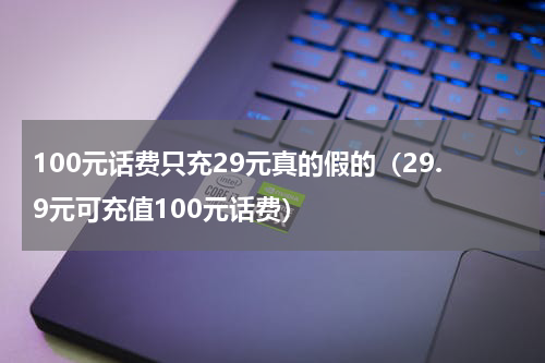 100元话费只充29元真的假的（29.9元可充值100元话费）