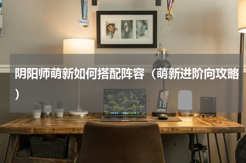 阴阳师萌新如何搭配阵容（萌新进阶向攻略）