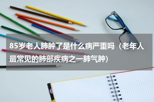 85岁老人肺肿了是什么病严重吗（老年人最常见的肺部疾病之一肺气肿）