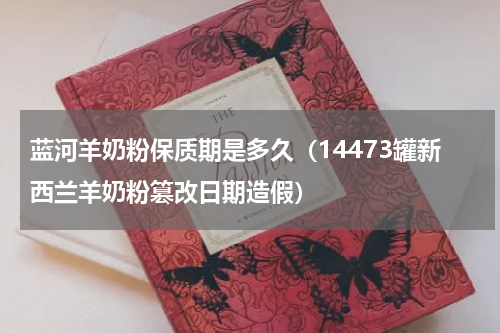 蓝河羊奶粉保质期是多久（14473罐新西兰羊奶粉篡改日期造假）