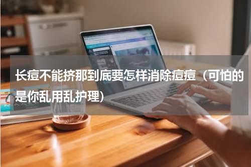 长痘不能挤那到底要怎样消除痘痘（可怕的是你乱用乱护理）