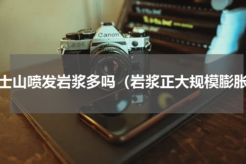 富士山喷发岩浆多吗（岩浆正大规模膨胀）