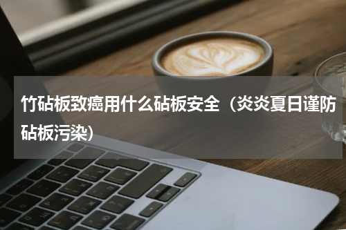 竹砧板致癌用什么砧板安全（炎炎夏日谨防砧板污染）