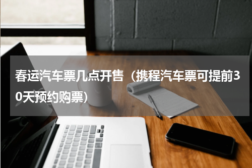 春运汽车票几点开售（携程汽车票可提前30天预约购票）