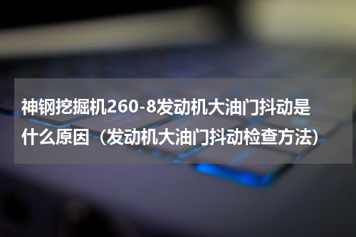 神钢挖掘机260-8发动机大油门抖动是什么原因（发动机大油门抖动检查方法）