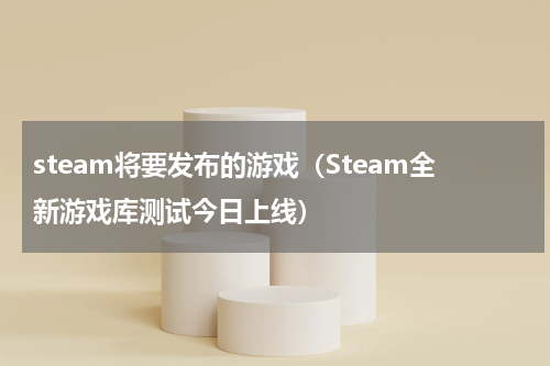 steam将要发布的游戏（Steam全新游戏库测试今日上线）