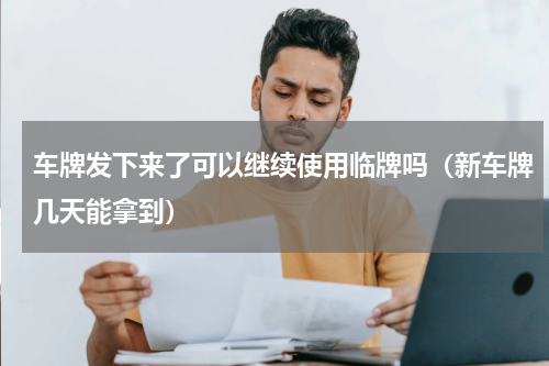 车牌发下来了可以继续使用临牌吗（新车牌几天能拿到）