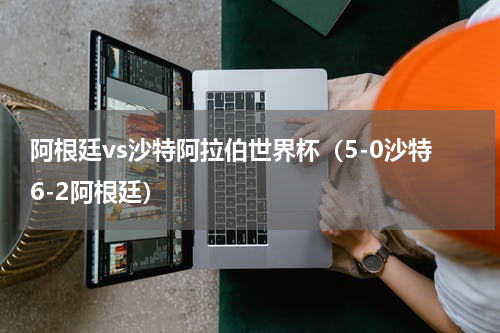 阿根廷vs沙特阿拉伯世界杯（5-0沙特6-2阿根廷）