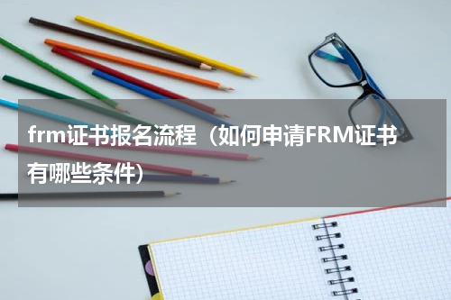 frm证书报名流程（如何申请FRM证书有哪些条件）