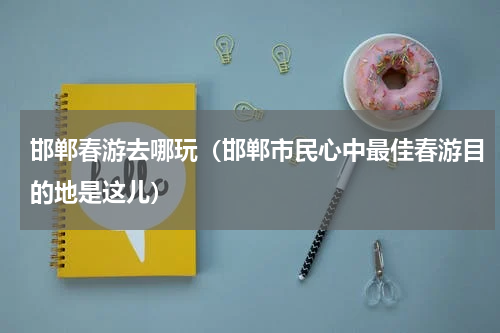 邯郸春游去哪玩（邯郸市民心中最佳春游目的地是这儿）
