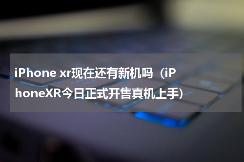 iPhone xr现在还有新机吗（iPhoneXR今日正式开售真机上手）
