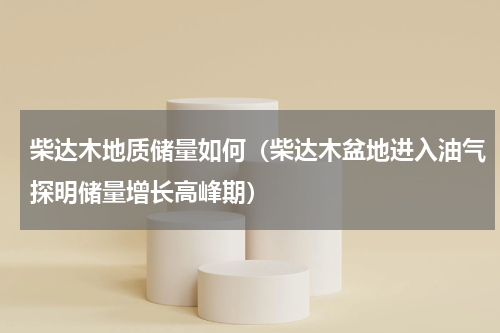 柴达木地质储量如何（柴达木盆地进入油气探明储量增长高峰期）