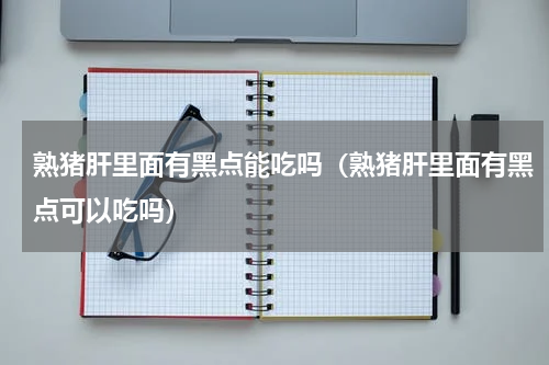 熟猪肝里面有黑点能吃吗（熟猪肝里面有黑点可以吃吗）