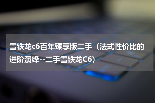 雪铁龙c6百年臻享版二手（法式性价比的进阶演绎--二手雪铁龙C6）