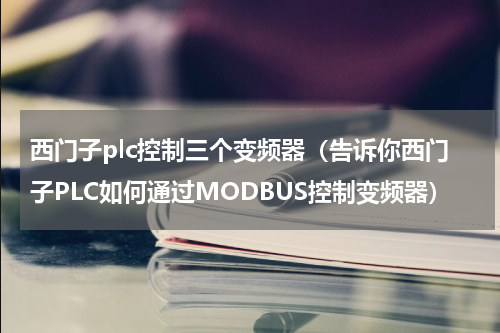 西门子plc控制三个变频器（告诉你西门子PLC如何通过MODBUS控制变频器）