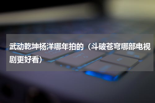 武动乾坤杨洋哪年拍的（斗破苍穹哪部电视剧更好看）