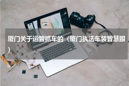 厦门关于运管抓车的（厦门执法车装智慧眼）