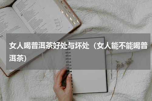 女人喝普洱茶好处与坏处（女人能不能喝普洱茶）