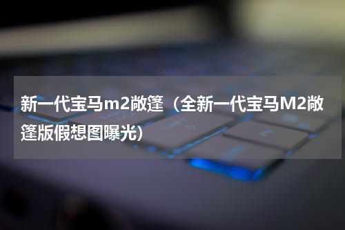 新一代宝马m2敞篷（全新一代宝马M2敞篷版假想图曝光）