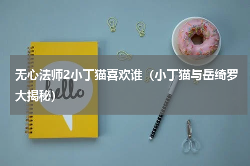 无心法师2小丁猫喜欢谁（小丁猫与岳绮罗大揭秘）