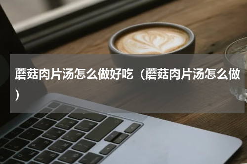 蘑菇肉片汤怎么做好吃（蘑菇肉片汤怎么做）