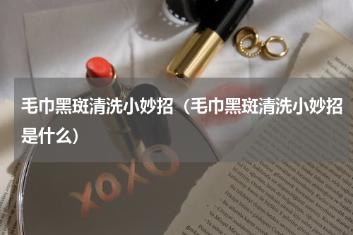 毛巾黑斑清洗小妙招（毛巾黑斑清洗小妙招是什么）