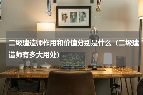 二级建造师作用和价值分别是什么（二级建造师有多大用处）