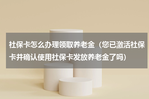 社保卡怎么办理领取养老金（您已激活社保卡并确认使用社保卡发放养老金了吗）