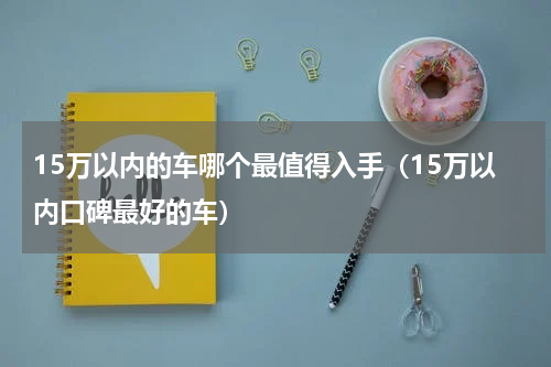 15万以内的车哪个最值得入手（15万以内口碑最好的车）