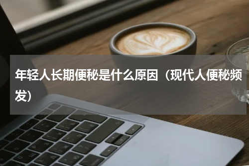 年轻人长期便秘是什么原因（现代人便秘频发）