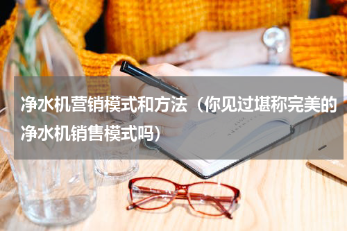 净水机营销模式和方法（你见过堪称完美的净水机销售模式吗）