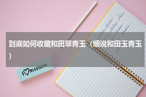 到底如何收藏和田翠青玉（细说和田玉青玉）