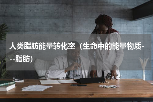 人类脂肪能量转化率（生命中的能量物质---脂肪）