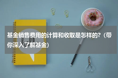 基金销售费用的计算和收取是怎样的?（带你深入了解基金）