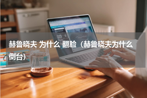 赫鲁晓夫 为什么 翻脸（赫鲁晓夫为什么倒台）