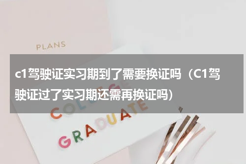 c1驾驶证实习期到了需要换证吗（C1驾驶证过了实习期还需再换证吗）