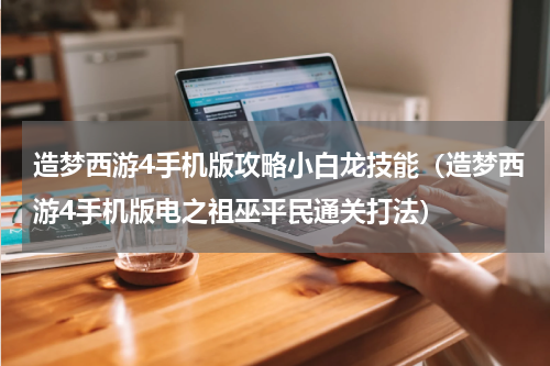 造梦西游4手机版攻略小白龙技能（造梦西游4手机版电之祖巫平民通关打法）