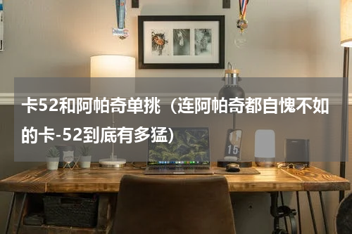 卡52和阿帕奇单挑（连阿帕奇都自愧不如的卡-52到底有多猛）