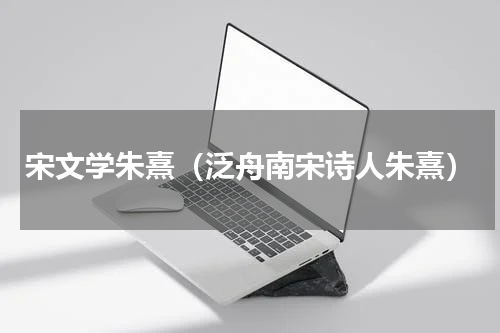 宋文学朱熹（泛舟南宋诗人朱熹）