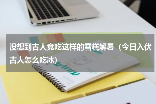 没想到古人竟吃这样的雪糕解暑（今日入伏古人怎么吃冰）