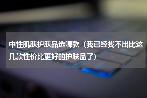 中性肌肤护肤品选哪款（我已经找不出比这几款性价比更好的护肤品了）