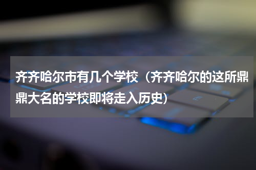 齐齐哈尔市有几个学校（齐齐哈尔的这所鼎鼎大名的学校即将走入历史）