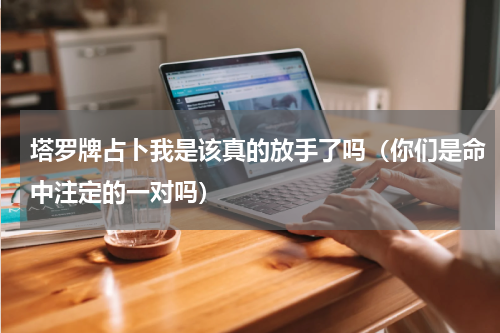 塔罗牌占卜我是该真的放手了吗（你们是命中注定的一对吗）