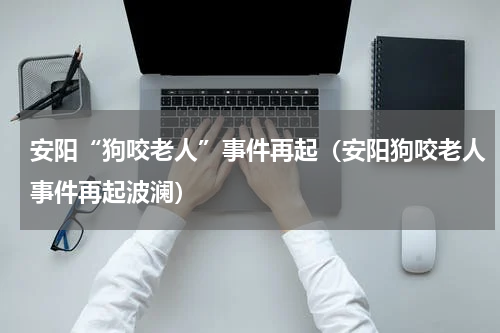 安阳“狗咬老人”事件再起（安阳狗咬老人事件再起波澜）