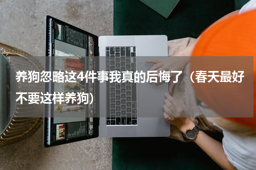 养狗忽略这4件事我真的后悔了（春天最好不要这样养狗）