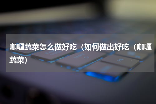 咖喱蔬菜怎么做好吃（如何做出好吃（咖喱蔬菜）