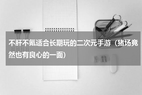 不肝不氪适合长期玩的二次元手游（猪场竟然也有良心的一面）